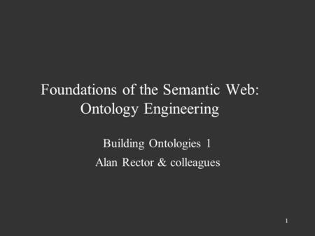 1 Foundations of the Semantic Web: Ontology Engineering Building Ontologies 1 Alan Rector & colleagues.
