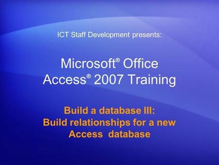 Microsoft ® Office Access ® 2007 Training Build a database III: Build relationships for a new Access database ICT Staff Development presents: