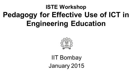 ISTE Workshop Pedagogy for Effective Use of ICT in Engineering Education IIT Bombay January 2015.