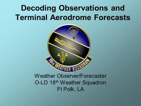 Weather Observer/Forecaster O-LD 18 th Weather Squadron Ft Polk, LA Decoding Observations and Terminal Aerodrome Forecasts.