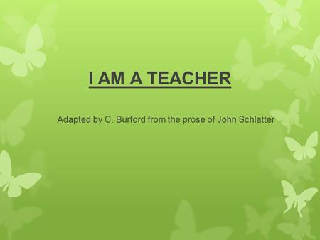 I AM A TEACHER Adapted by C. Burford from the prose of John Schlatter.