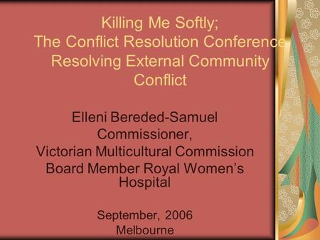 Killing Me Softly; The Conflict Resolution Conference Resolving External Community Conflict Elleni Bereded-Samuel Commissioner, Victorian Multicultural.