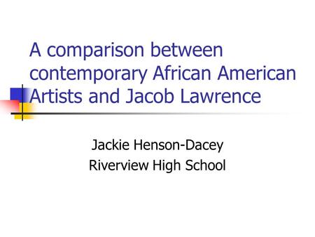 A comparison between contemporary African American Artists and Jacob Lawrence Jackie Henson-Dacey Riverview High School.