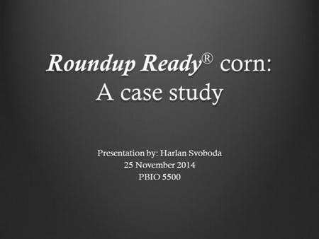 Roundup Ready ® corn: A case study Presentation by: Harlan Svoboda 25 November 2014 PBIO 5500.