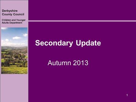 Derbyshire County Council Children and Younger Adults Department Secondary Update Autumn 2013 1.