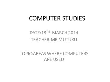 COMPUTER STUDIES DATE:18 TH MARCH 2014 TEACHER:MR MUTUKU TOPIC:AREAS WHERE COMPUTERS ARE USED.