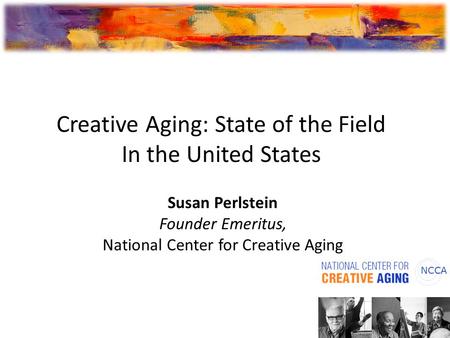 Susan Perlstein Founder Emeritus, National Center for Creative Aging Creative Aging: State of the Field In the United States.