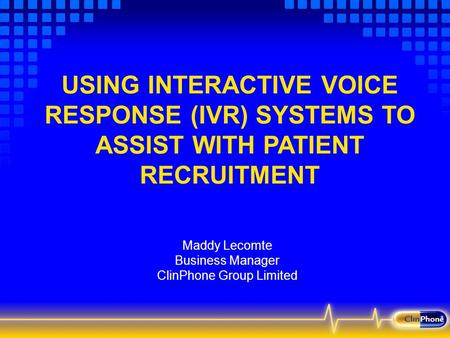 USING INTERACTIVE VOICE RESPONSE (IVR) SYSTEMS TO ASSIST WITH PATIENT RECRUITMENT Maddy Lecomte Business Manager ClinPhone Group Limited.