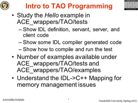 1 Aniruddha Gokhale Vanderbilt University, Spring 2003 Intro to TAO Programming Study the Hello example in ACE_wrappers/TAO/tests –Show IDL definition,