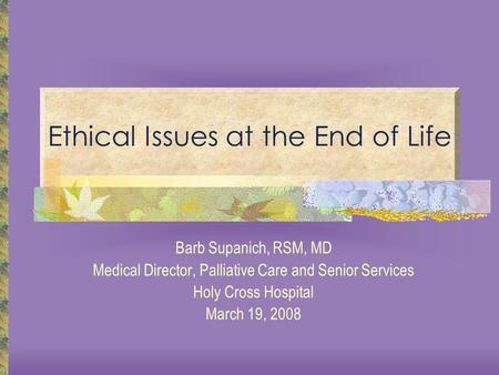 Ethical Issues at the End of Life Barb Supanich, RSM, MD Medical Director, Palliative Care and Senior Services Holy Cross Hospital March 19, 2008.
