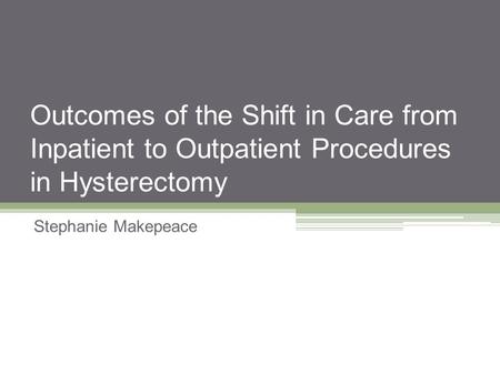 Outcomes of the Shift in Care from Inpatient to Outpatient Procedures in Hysterectomy Stephanie Makepeace.