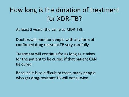 How long is the duration of treatment for XDR-TB? At least 2 years (the same as MDR-TB). Doctors will monitor people with any form of confirmed drug resistant.