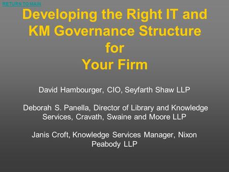 RETURN TO MAIN Developing the Right IT and KM Governance Structure for Your Firm David Hambourger, CIO, Seyfarth Shaw LLP Deborah S. Panella, Director.