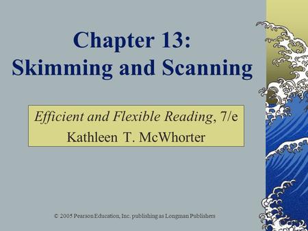 © 2005 Pearson Education, Inc. publishing as Longman Publishers Chapter 13: Skimming and Scanning Efficient and Flexible Reading, 7/e Kathleen T. McWhorter.