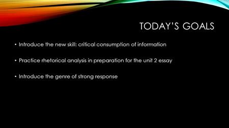 TODAY’S GOALS Introduce the new skill: critical consumption of information Practice rhetorical analysis in preparation for the unit 2 essay Introduce the.