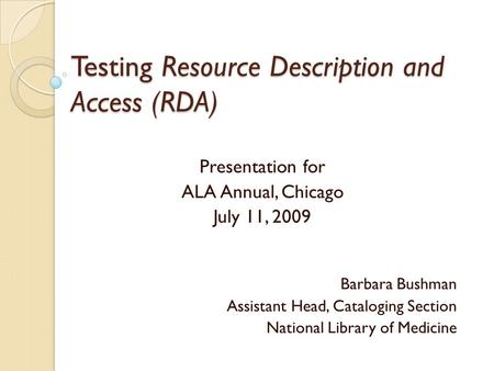 Testing Resource Description and Access (RDA) Presentation for ALA Annual, Chicago July 11, 2009 Barbara Bushman Assistant Head, Cataloging Section National.