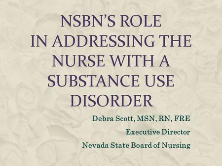 NSBN’S ROLE IN ADDRESSING THE NURSE WITH A SUBSTANCE USE DISORDER Debra Scott, MSN, RN, FRE Executive Director Nevada State Board of Nursing.