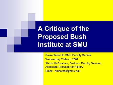 A Critique of the Proposed Bush Institute at SMU Presentation to SMU Faculty Senate Wednesday 7 March 2007 Alexis McCrossen, Dedman Faculty Senator, Associate.