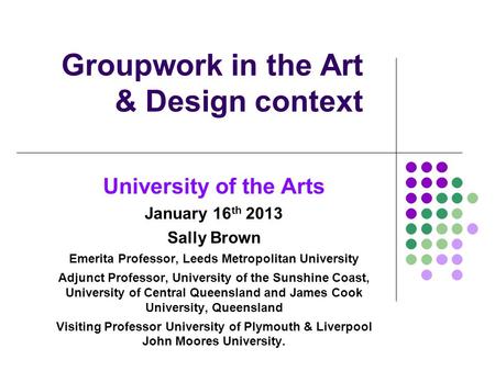 Groupwork in the Art & Design context University of the Arts January 16 th 2013 Sally Brown Emerita Professor, Leeds Metropolitan University Adjunct Professor,