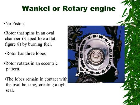 Wankel or Rotary engine No Piston. Rotor that spins in an oval chamber (shaped like a flat figure 8) by burning fuel. Rotor has three lobes. Rotor rotates.