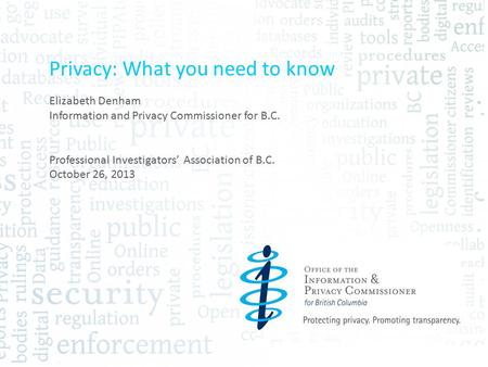 Privacy: What you need to know Elizabeth Denham Information and Privacy Commissioner for B.C. Professional Investigators’ Association of B.C. October 26,