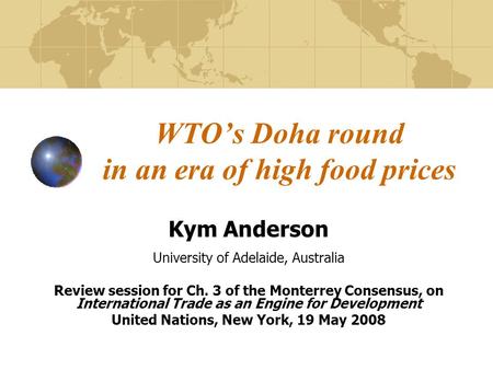 WTO’s Doha round in an era of high food prices Kym Anderson University of Adelaide, Australia Review session for Ch. 3 of the Monterrey Consensus, on International.