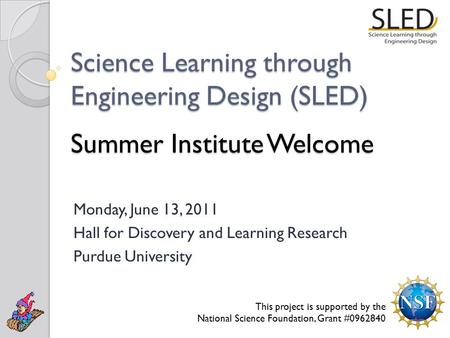 Science Learning through Engineering Design (SLED) Summer Institute Welcome Monday, June 13, 2011 Hall for Discovery and Learning Research Purdue University.
