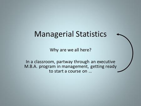 Managerial Statistics Why are we all here? In a classroom, partway through an executive M.B.A. program in management, getting ready to start a course on.