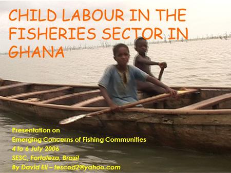 CHILD LABOUR IN THE FISHERIES SECTOR IN GHANA Presentation on Emerging Concerns of Fishing Communities 4 to 6 July 2006 SESC, Fortaleza, Brazil By David.