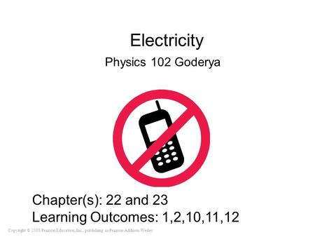 Copyright © 2008 Pearson Education, Inc., publishing as Pearson Addison-Wesley Electricity Physics 102 Goderya Chapter(s): 22 and 23 Learning Outcomes:
