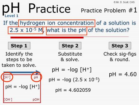PH P ractice Practice Problem # 1 © Mr. D. Scott; CHS If the hydrogen ion concentration of a solution is 2.5 x 10 -5 M, what is the pH of the solution?