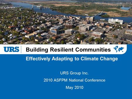 Building Resilient Communities URS Group Inc. 2010 ASFPM National Conference May 2010 Effectively Adapting to Climate Change.