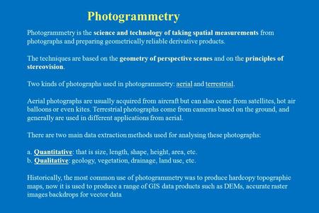 Photogrammetry is the science and technology of taking spatial measurements from photographs and preparing geometrically reliable derivative products.