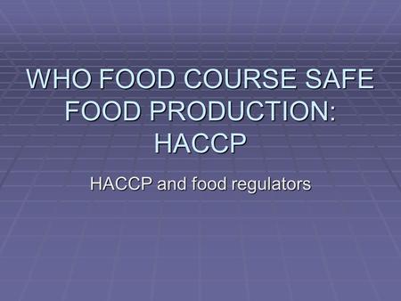 WHO FOOD COURSE SAFE FOOD PRODUCTION: HACCP HACCP and food regulators.