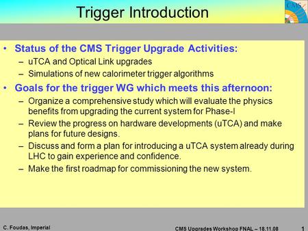 C. Foudas, Imperial CMS Upgrades Workshop FNAL – 18.11.08 1 Trigger Introduction Status of the CMS Trigger Upgrade Activities: –uTCA and Optical Link upgrades.