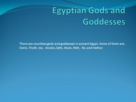 There are countless gods and goddesses in ancient Egypt. Some of them are, Osiris, Thoth, Isis, Anubis, Seth, Atum, Path, Re, and Hathor.