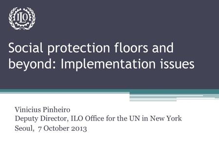Social protection floors and beyond: Implementation issues Vinicius Pinheiro Deputy Director, ILO Office for the UN in New York Seoul, 7 October 2013.