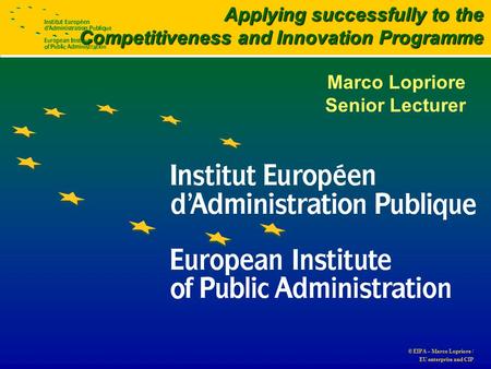 © EIPA – Marco Lopriore / EU enterprise and CIP Marco Lopriore Senior Lecturer Applying successfully to the Competitiveness and Innovation Programme.