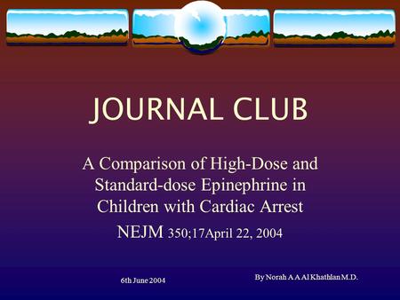 6th June 2004 By Norah A A Al Khathlan M.D. JOURNAL CLUB A Comparison of High-Dose and Standard-dose Epinephrine in Children with Cardiac Arrest NEJM 350;17April.