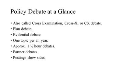 Policy Debate at a Glance Also called Cross Examination, Cross-X, or CX debate. Plan debate. Evidential debate. One topic per all year. Approx. 1 ½ hour.