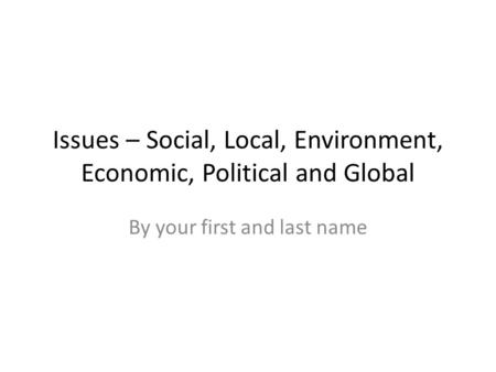 Issues – Social, Local, Environment, Economic, Political and Global By your first and last name.