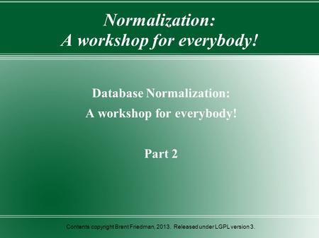 Normalization: A workshop for everybody! Database Normalization: A workshop for everybody! Part 2 Contents copyright Brent Friedman, 2013. Released under.