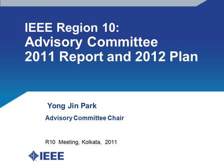 IEEE Region 10: Advisory Committee 2011 Report and 2012 Plan Yong Jin Park Advisory Committee Chair R10 Meeting, Kolkata, 2011.