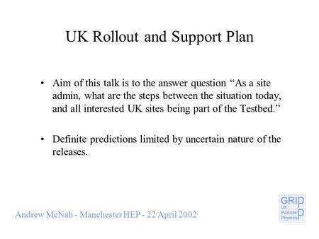 Andrew McNab - Manchester HEP - 22 April 2002 UK Rollout and Support Plan Aim of this talk is to the answer question “As a site admin, what are the steps.