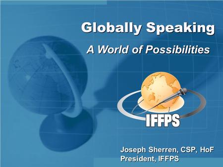 Joseph Sherren, CSP, HoF President, IFFPS Globally Speaking A World of Possibilities.