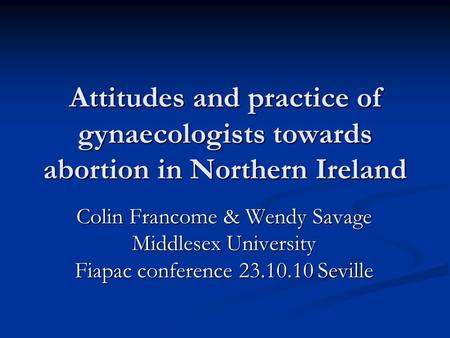 Attitudes and practice of gynaecologists towards abortion in Northern Ireland Colin Francome & Wendy Savage Middlesex University Fiapac conference 23.10.10.