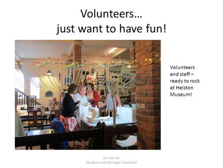 Volunteers… just want to have fun! Jan Horrell, Museum and Heritage Consultant Volunteers and staff – ready to rock at Helston Museum!