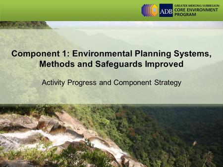 GREATER MEKONG SUBREGION CORE ENVIRONMENT PROGRAM Component 1: Environmental Planning Systems, Methods and Safeguards Improved Activity Progress and Component.