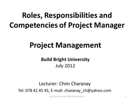 Roles, Responsibilities and Competencies of Project Manager 1 Project Management Build Bright University July 2012 Lecturer: Chim Charanay Tel: 078 42.