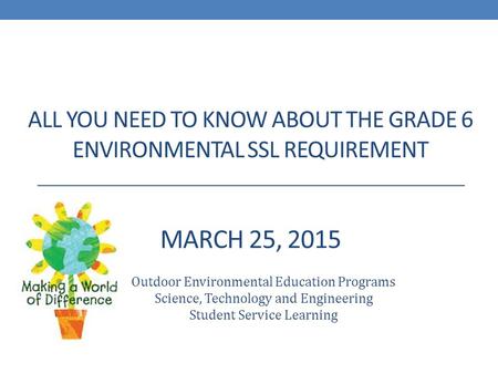 ALL YOU NEED TO KNOW ABOUT THE GRADE 6 ENVIRONMENTAL SSL REQUIREMENT MARCH 25, 2015 Outdoor Environmental Education Programs Science, Technology and Engineering.